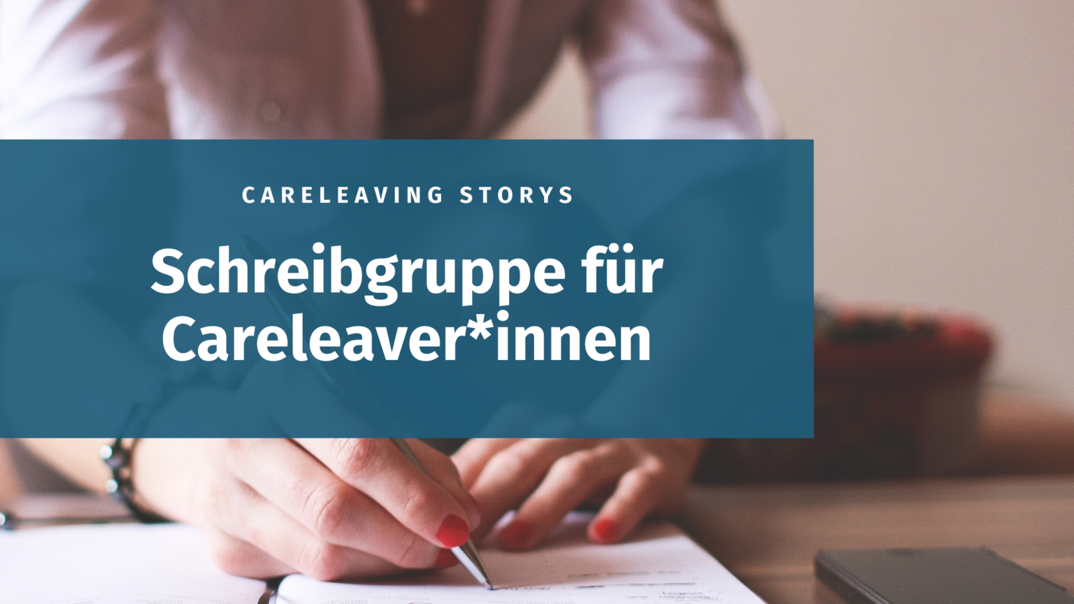 Auf einem dunkeltürkisen Banner steht der Text: Careleaving Storys Schreibgruppe für Careleaver*innen in weißer Schrift. Das Hintergrundfoto zeigt die Hände einer Person, die mit einem Stift auf einen Notizblock schreibt.